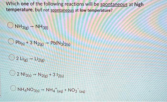 Which one of the following reactions will be spontaneous at high temperature, but not spontaneous at low temperature?
NH3(g) ? NH3(l)
Pb(s) + 3 N2(g) ? Pb(N3)2(s)
2 Li(g) ? Li2(g)
2 NI3(s) ? N2(g) + 3 I2(s)
NH4NO3(s) ? NH4+(aq) + NO3-(aq)