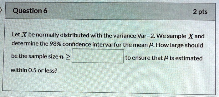 Let X be normally distributed with the variance Var=2. We sample X and determine the 98% confidence interval for the mean µ. How large should be the sample size n ? to ensure that µ is estimated within 0.5 or less?
