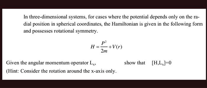 In three-dimensional systems, for cases where the potential depends only on the ra-
dial position in spherical coordinates, the Hamiltonian is given in the following form
and possesses rotational symmetry.
H = (P^2)/(2m) + V(r)
Given the angular momentum operator Lx, show that [H, Lx] = 0
(Hint: Consider the rotation around the x-axis only.