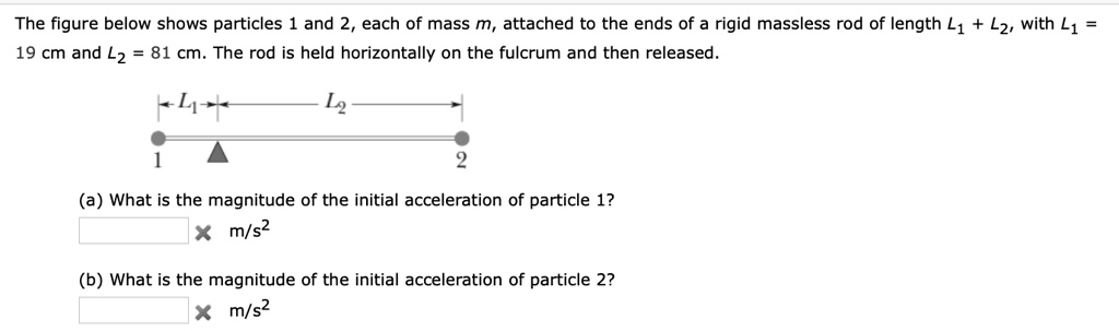 The figure below shows particles 1 and 2, each of mass m, attached to the ends of a rigid massless rod of length L1 + L2, with L1 = 19 cm and L2 = 81 cm. The rod is held horizontally on the fulcrum and then released.
L1 L2
1 2
(a) What is the magnitude of the initial acceleration of particle 1?
m/s2
(b) What is the magnitude of the initial acceleration of particle 2?
m/s2
