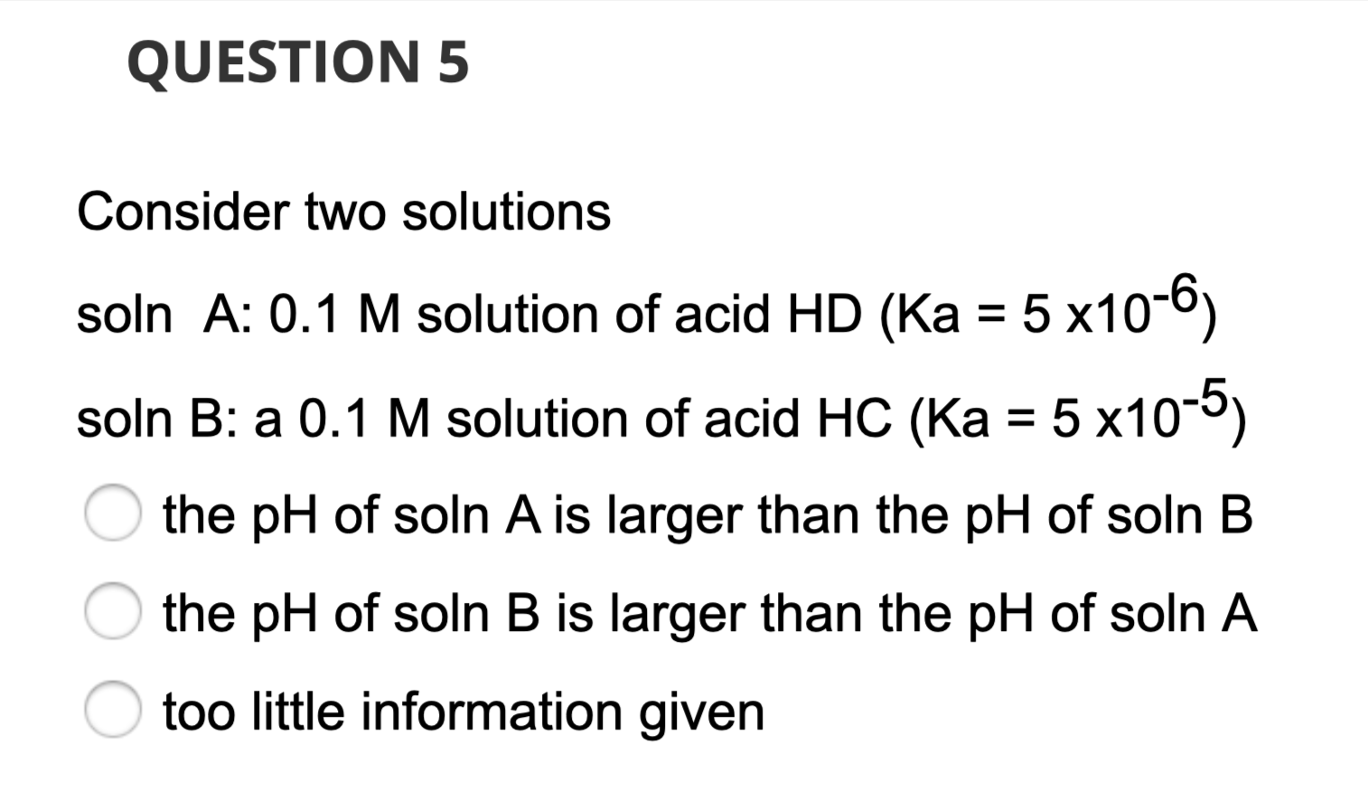 Consider two solutions
soln A: 0.1 M solution of acid HD (Ka = 5 x10-6)
soln B: a 0.1 M solution of acid HC (Ka = 5 x10-5)
the pH of soln A is larger than the pH of soln B
the pH of soln B is larger than the pH of soln A
too little information given