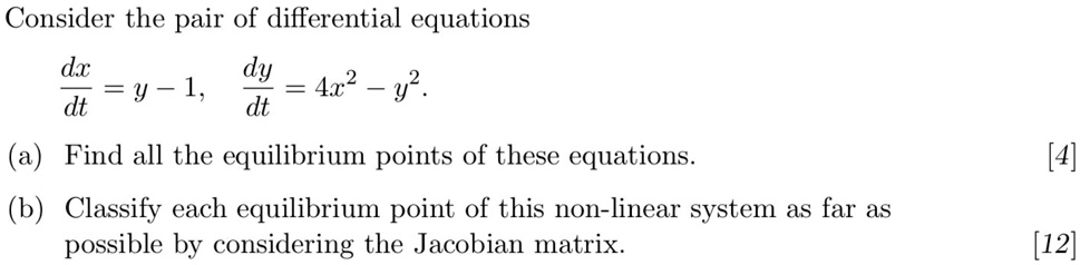 Consider the pair of differential equations

dx/dt = y - 1, dy/dt = 4x^2 - y^2.

(a) Find all the equilibrium points of these equations.
(b) Classify each equilibrium point of this non-linear system as far as possible by considering the Jacobian matrix.