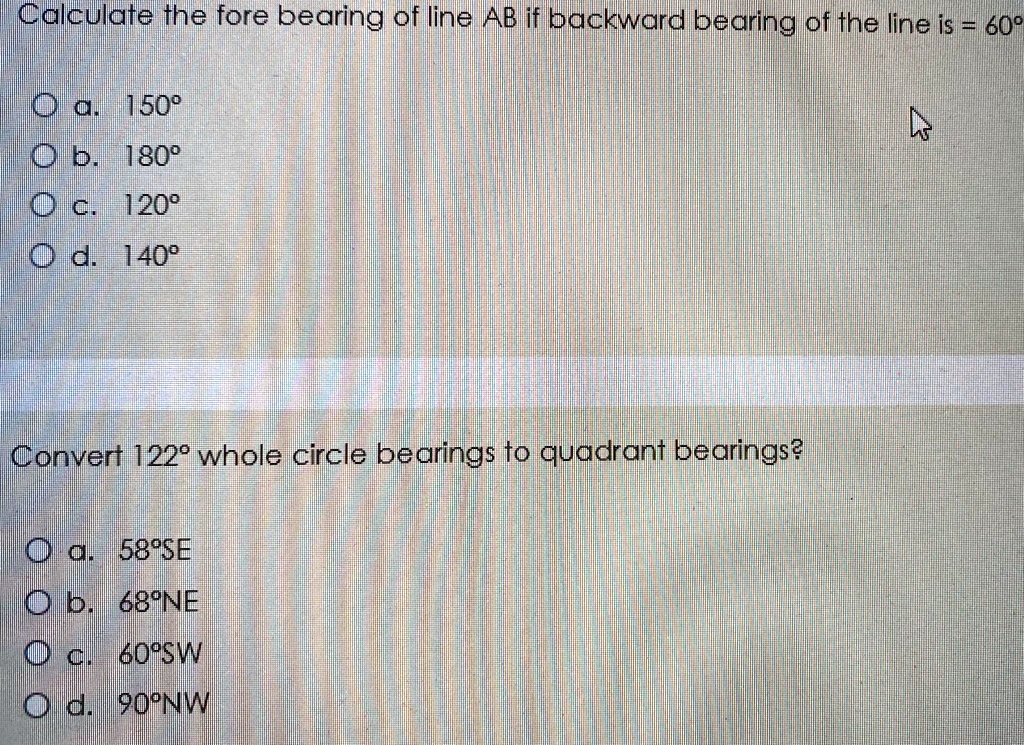 Calculate the fore bearing of line AB if backward bearing of the line is = 60°
a. 150°
b. 180°
c. 120°
d. 140°
Convert 122° whole circle bearings to quadrant bearings?
a. 58°SE
b. 68°NE
c. 60°SW
d. 90°NW