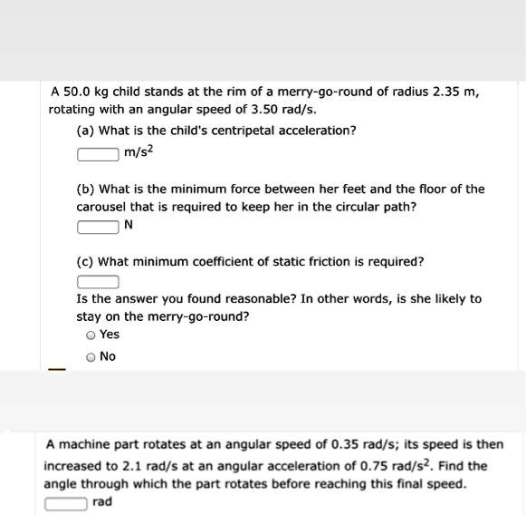 A 50.0 kg child stands at the rim of a merry-go-round of radius 2.35 m, rotating with an angular speed of 3.50 rad/s.
(a) What is the child's centripetal acceleration?
m/s²
(b) What is the minimum force between her feet and the floor of the carousel that is required to keep her in the circular path?
N
(c) What minimum coefficient of static friction is required?
Is the answer you found reasonable? In other words, is she likely to stay on the merry-go-round?
Yes
No
A machine part rotates at an angular speed of 0.35 rad/s; its speed is then increased to 2.1 rad/s at an angular acceleration of 0.75 rad/s². Find the angle through which the part rotates before reaching this final speed.
rad