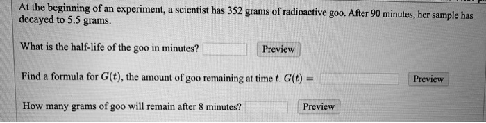 At the beginning of an experiment, a scientist has 352 grams of radioactive goo. After 90 minutes, her sample has decayed to 5.5 grams.

What is the half-life of the goo in minutes? Preview

Find a formula for G(t), the amount of goo remaining at time t. G(t) = Preview

How many grams of goo will remain after 8 minutes? Preview