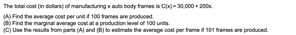 The total cost (in dollars) of manufacturing x auto body frames is C(x) = 30,000 + 200x.

(A) Find the average cost per unit if 100 frames are produced.
(B) Find the marginal average cost at a production level of 100 units.
(C) Use the results from parts (A) and (B) to estimate the average cost per frame if 101 frames are produced.