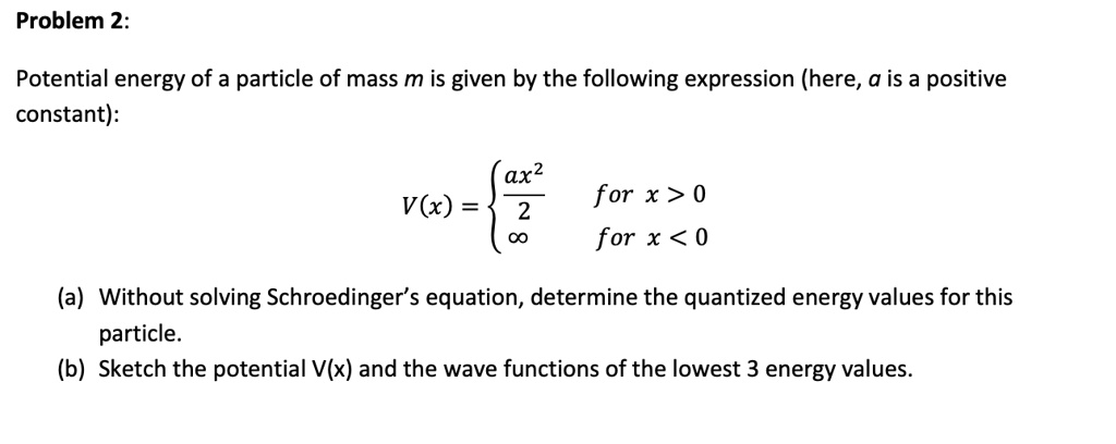 Problem 2:
Potential energy of a particle of mass m is given by the following expression (here, a is a positive
constant):
V(x) = (ax^2)/(2)   for  x > 0
∞   for  x < 0
(a) Without solving Schroedinger's equation, determine the quantized energy values for this
particle.
(b) Sketch the potential V(x) and the wave functions of the lowest 3 energy values.