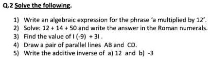 Q.2 Solve the following.
1) Write an algebraic expression for the phrase 'a multiplied by 12'.
2) Solve: 12 + 14 + 50 and write the answer in the Roman numerals.
3) Find the value of | (-9) + 31|.
4) Draw a pair of parallel lines AB and CD.
5) Write the additive inverse of a) 12 and b) -3