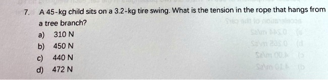 7. A 45-kg child sits on a 3.2-kg tire swing. What is the tension in the rope that hangs from a tree branch?
a) 310 N
b) 450 N
c) 440 N
d) 472 N