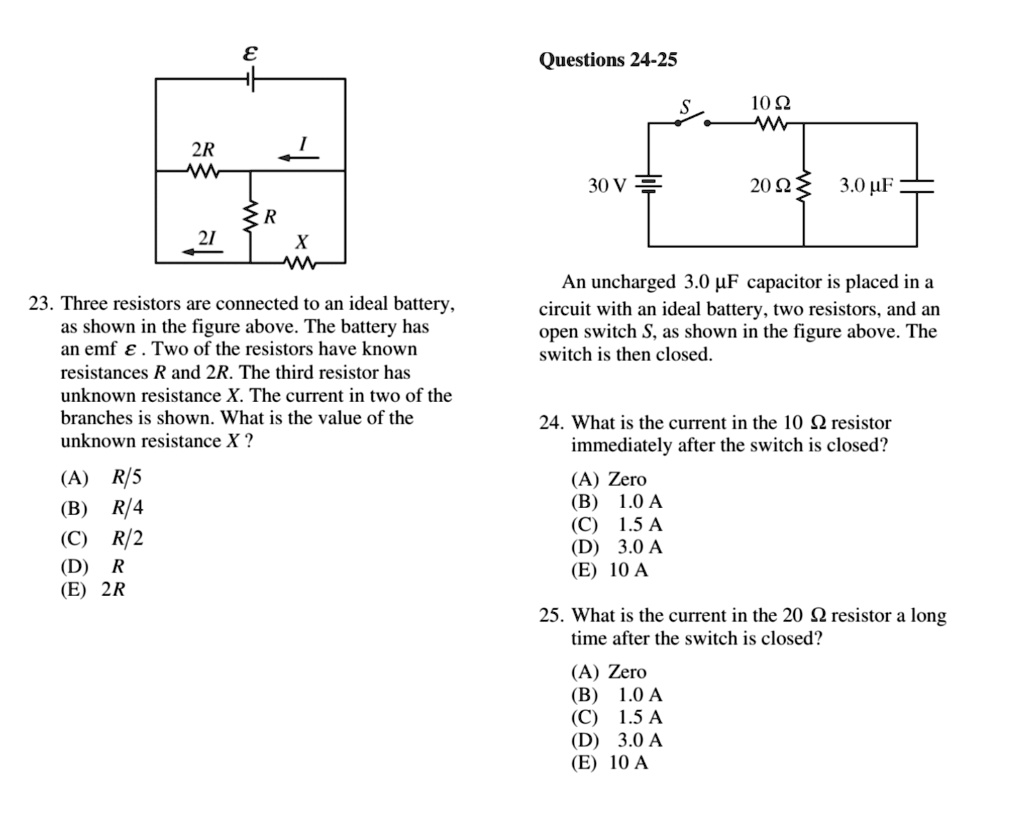 ?
2R
I
R
2I
X
Questions 24-25
S 10 ?
30 V
20 ? 3.0 ?F
23. Three resistors are connected to an ideal battery,
as shown in the figure above. The battery has
an emf ? . Two of the resistors have known
resistances R and 2R. The third resistor has
unknown resistance X. The current in two of the
branches is shown. What is the value of the
unknown resistance X ?
(A) R/5
(B) R/4
(C) R/2
(D) R
(E) 2R
An uncharged 3.0 ?F capacitor is placed in a
circuit with an ideal battery, two resistors, and an
open switch S, as shown in the figure above. The
switch is then closed.
24. What is the current in the 10 ? resistor
immediately after the switch is closed?
(A) Zero
(B) 1.0 A
(C) 1.5 A
(D) 3.0 A
(E) 10 A
25. What is the current in the 20 ? resistor a long
time after the switch is closed?
(A) Zero
(B) 1.0 A
(C) 1.5 A
(D) 3.0 A
(E) 10 A