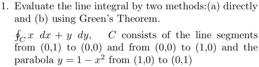 1. Evaluate the line integral by two methods:(a) directly and (b) using Green's Theorem.
?C x dx + y dy, C consists of the line segments from (0,1) to (0,0) and from (0,0) to (1,0) and the parabola y = 1 - x^2 from (1,0) to (0,1)
