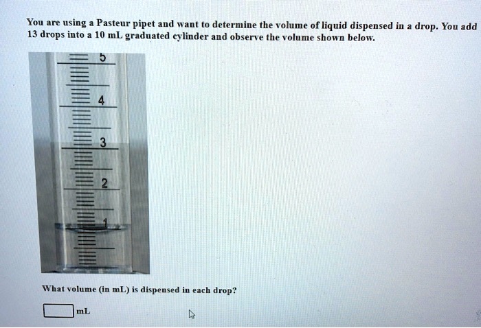 You are using a Pasteur pipet and want to determine the volume of liquid dispensed in a drop. You add 13 drops into a 10 mL graduated cylinder and observe the volume shown below.
What volume (in mL) is dispensed in each drop?
mL