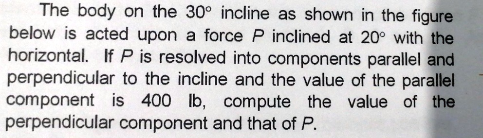 The body on the 30° incline as shown in the figure below is acted upon a force P inclined at 20° with the horizontal. If P is resolved into components parallel and perpendicular to the incline and the value of the parallel component is 400 lb, compute the value of the perpendicular component and that of P.