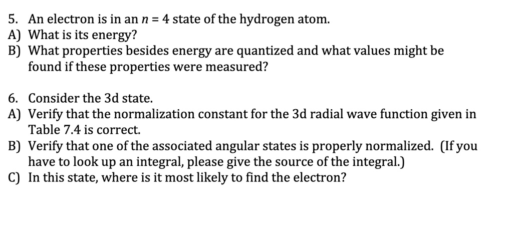 5. An electron is in an n = 4 state of the hydrogen atom.
A) What is its energy?
B) What properties besides energy are quantized and what values might be
found if these properties were measured?
6. Consider the 3d state.
A) Verify that the normalization constant for the 3d radial wave function given in
Table 7.4 is correct.
B) Verify that one of the associated angular states is properly normalized. (If you
have to look up an integral, please give the source of the integral.)
C) In this state, where is it most likely to find the electron?