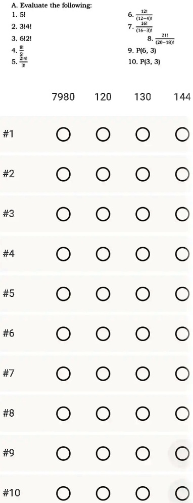 A. Evaluate the following:
1. 5!
2. 3!4!
3. 6!2!
4. (8!)/(5!)
5. (214!)/(3!)
6. (12!)/((12-4)!)
7. (16!)/((16-3)!)
8. (21!)/((20-18)!)
9. P(6, 3)
10. P(3, 3)