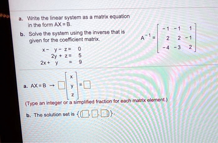 a. Write the linear system as a matrix equation in the form AX = B.
b. Solve the system using the inverse that is given for the coefficient matrix.
x - y - z = 0
2y + z = 5
2x + y = 9
A?¹ = [-1 -1 1; 2 2 -1; -4 -3 2]

a. AX = B ? [ ] [x; y; z] = [ ]
(Type an integer or a simplified fraction for each matrix element.)
b. The solution set is ( , , )