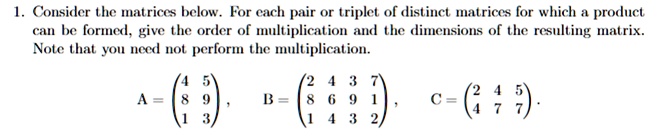 1. Consider the matrices below. For each pair or triplet of distinct matrices for which a product can be formed, give the order of multiplication and the dimensions of the resulting matrix. Note that you need not perform the multiplication.

A = 
    < p m a t r i x >, B = 
    < p m a t r i x >, C = 
    < p m a t r i x >