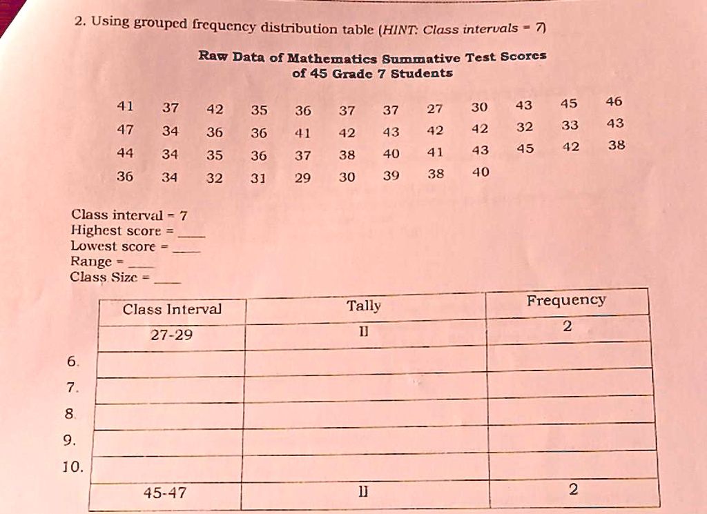 2. Using grouped frequency distribution table (HINT: Class intervals = 7)
Raw Data of Mathematics Summative Test Scores of 45 Grade 7 Students
41 37 42 35 36 37 37 27 30 43 45 46
47 34 36 36 41 42 43 42 42 32 33 43
44 34 35 36 37 38 40 41 43 45 42 38
36 34 32 31 29 30 39 38 40
Class interval = 7
Highest score = 
Lowest score = 
Range = 
Class Size = 
Class Interval | Tally | Frequency
27-29 | || | 2
6.
7.
8.
9.
10.
45-47 | || | 2