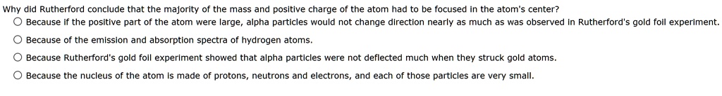 Why did Rutherford conclude that the majority of the mass and positive charge of the atom had to be focused in the atom's center?
Because if the positive part of the atom were large, alpha particles would not change direction nearly as much as was observed in Rutherford's gold foil experiment.
Because of the emission and absorption spectra of hydrogen atoms.
Because Rutherford's gold foil experiment showed that alpha particles were not deflected much when they struck gold atoms.
Because the nucleus of the atom is made of protons, neutrons and electrons, and each of those particles are very small.
