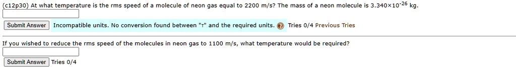 At what temperature is the rms speed of a molecule of neon gas equal to 2200 m/s? The mass of a neon molecule is 3.340×10^-26 kg.

If you wished to reduce the rms speed of the molecules in neon gas to 1100 m/s, what temperature would be required?