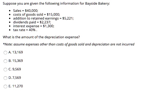 Suppose you are given the following information for Bayside Bakery:

• Sales = 40,000;
• costs of goods sold =15,000;
• addition to retained earnings = 5,221;
• dividends paid =2,237;
• interest expense = 1,300;
• tax rate = 40% .

What is the amount of the depreciation expense?

*Note: assume expenses other than costs of goods sold and depreciaton are not incurred

A. 13,169
B. 15,369
C. 9,569
D. 7,569
E. 11,270