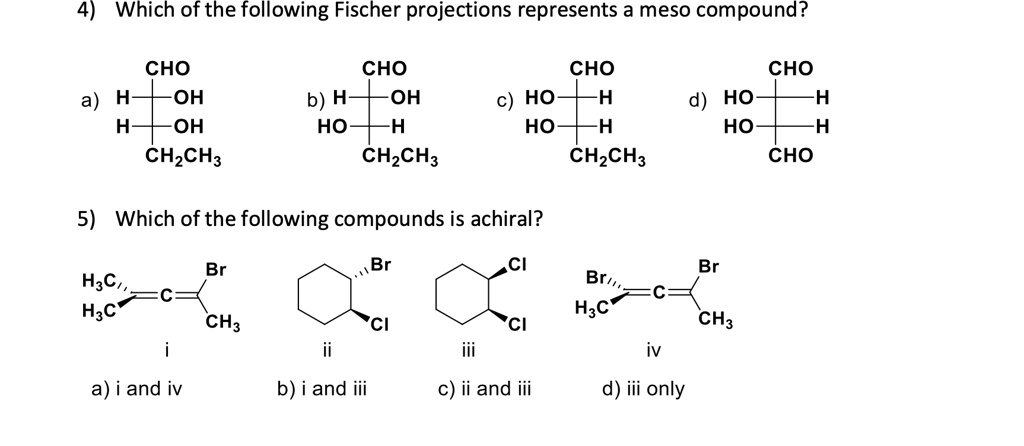 4) Which of the following Fischer projections represents a meso compound?
CHO
CHO
CHO
CHO
a) H-+-OH
b) H-+-OH
c) HO-+-H
d) HO-+-H
H-+-OH
HO-+-H
HO-+-H
HO-+-H
CH2CH3
CH2CH3
CH2CH3
CHO
5) Which of the following compounds is achiral?
Br
Br
CI
Br
H3C,,
-C
H3C
CH3
CI
CI
H3C
CH3
i
ii
iii
iv
a) i and iv
b) i and iii
c) ii and iii
d) iii only