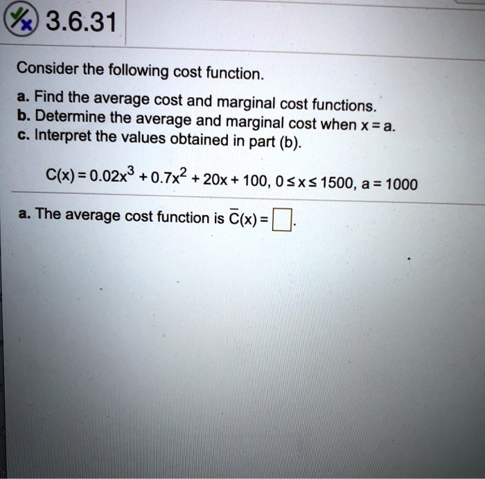 Consider the following cost function.
a. Find the average cost and marginal cost functions.
b. Determine the average and marginal cost when x = a.
c. Interpret the values obtained in part (b).
C(x) = 0.02x^3 + 0.7x^2 + 20x + 100, 0 ? x ? 1500, a = 1000
a. The average cost function is ?(x) =