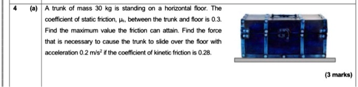 4 (a) A trunk of mass 30 kg is standing on a horizontal floor. The coefficient of static friction, ?s, between the trunk and floor is 0.3. Find the maximum value the friction can attain. Find the force that is necessary to cause the trunk to slide over the floor with acceleration 0.2 m/s² if the coefficient of kinetic friction is 0.28. (3 marks)