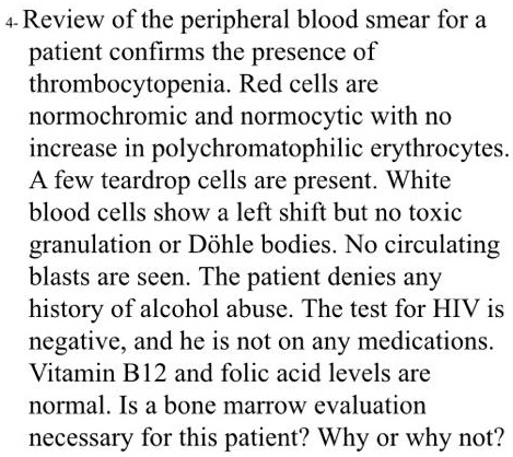 Review of the peripheral blood smear for a patient confirms the presence of thrombocytopenia. Red cells are normochromic and normocytic with no increase in polychromatophilic erythrocytes. A few teardrop cells are present. White blood cells show a left shift but no toxic granulation or Döhle bodies. No circulating blasts are seen. The patient denies any history of alcohol abuse. The test for HIV is negative, and he is not on any medications. Vitamin B12 and folic acid levels are normal. Is a bone marrow evaluation necessary for this patient? Why or why not?
