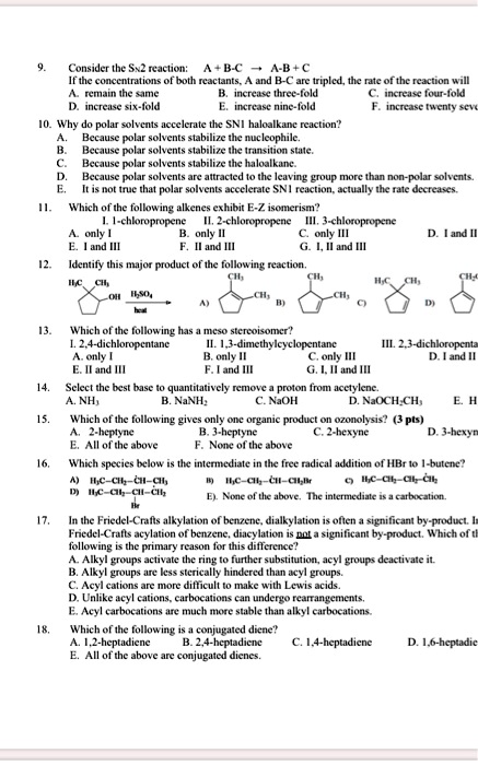 9. Consider the SN2 reaction: A + B-C ? A-B + C
If the concentrations of both reactants, A and B-C are tripled, the rate of the reaction will
A. remain the same B. increase three-fold C. increase four-fold
D. increase six-fold E. increase nine-fold F. increase twenty seven
10. Why do polar solvents accelerate the SN1 haloalkane reaction?
A. Because polar solvents stabilize the nucleophile.
B. Because polar solvents stabilize the transition state.
C. Because polar solvents stabilize the haloalkane.
D. Because polar solvents are attracted to the leaving group more than non-polar solvents.
E. It is not true that polar solvents accelerate SN1 reaction, actually the rate decreases.
11. Which of the following alkenes exhibit E-Z isomerism?
I. 1-chloropropene II. 2-chloropropene III. 3-chloropropene
A. only I B. only II C. only III D. I and II
E. I and III F. II and III G. I, II and III
12. Identify this major product of the following reaction.
H3C CH3 OH H2SO4 / heat
CH3 CH3 CH3 H3C CH3 CH3
A) B) C) D)
13. Which of the following has a meso stereoisomer?
I. 2,4-dichloropentane II. 1,3-dimethylcyclopentane III. 2,3-dichloropentane
A. only I B. only II C. only III D. I and II
E. II and III F. I and III G. I, II and III
14. Select the best base to quantitatively remove a proton from acetylene.
A. NH3 B. NaNH2 C. NaOH D. NaOCH2CH3 E. H
15. Which of the following gives only one organic product on ozonolysis? (3 pts)
A. 2-heptyne B. 3-heptyne C. 2-hexyne D. 3-hexyne
E. All of the above F. None of the above
16. Which species below is the intermediate in the free radical addition of HBr to 1-butene?
A) H3C-CH2-CH-CH3 B) H3C-CH2-CH-CH2Br C) H3C-CH2-CH2-CH2
D) H3C-CH2-CH-CH2 Br E). None of the above. The intermediate is a carbocation.
17. In the Friedel-Crafts alkylation of benzene, dialkylation is often a significant by-product. In Friedel-Crafts acylation of benzene, diacylation is not a significant by-product. Which of the following is the primary reason for this difference?
A. Alkyl groups activate the ring to further substitution, acyl groups deactivate it.
B. Alkyl groups are less sterically hindered than acyl groups.
C. Acyl cations are more difficult to make with Lewis acids.
D. Unlike acyl cations, carbocations can undergo rearrangements.
E. Acyl carbocations are much more stable than alkyl carbocations.
18. Which of the following is a conjugated diene?
A. 1,2-heptadiene B. 2,4-heptadiene C. 1,4-heptadiene D. 1,6-heptadiene
E. All of the above are conjugated dienes.