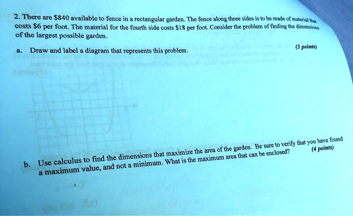 2. There are 840 available to fence in a rectangular garden. The fence along three sides is to be made of material that costs6 per foot. The material for the fourth side costs 18 per foot. Consider the problem of finding the dimensions of the largest possible garden.
a. Draw and label a diagram that represents this problem.
b. Use calculus to find the dimensions that maximize the area of the garden. Be sure to verify that you have found a maximum value, and not a minimum. What is the maximum area that can be enclosed?