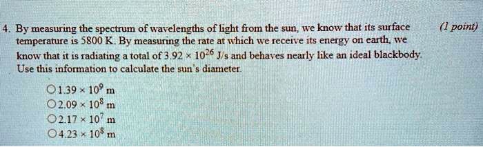 4. By measuring the spectrum of wavelengths of light from the sun, we know that its surface temperature is 5800 K. By measuring the rate at which we receive its energy on earth, we know that it is radiating a total of 3.92 × 10^26 J/s and behaves nearly like an ideal blackbody. Use this information to calculate the sun's diameter.

1.39 × 10^9 m
2.09 × 10^8 m
2.17 × 10^7 m
4.23 × 10^8 m