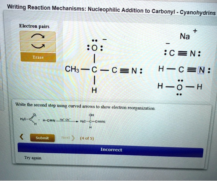 Writing Reaction Mechanisms: Nucleophilic Addition to Carbonyl - Cyanohydrins
Electron pairs
Erase
Na+
:C?N:
H-C?N:
H-O-H
CH3-C-C?N:
H
Write the second step using curved arrows to show electron reorganization.
Submit
(4 of 5)
Incorrect
Try again