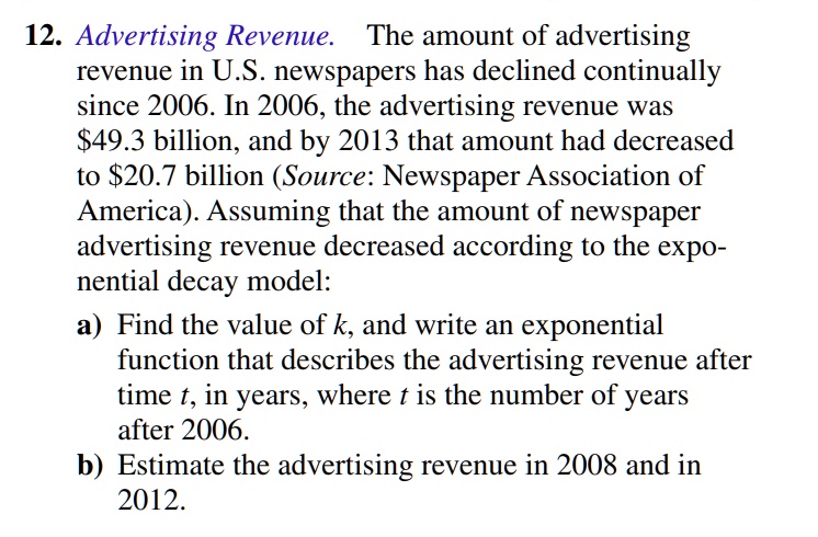 12. Advertising Revenue. The amount of advertising revenue in U.S. newspapers has declined continually since 2006. In 2006, the advertising revenue was 49.3 billion, and by 2013 that amount had decreased to20.7 billion (Source: Newspaper Association of America). Assuming that the amount of newspaper advertising revenue decreased according to the exponential decay model: a) Find the value of k, and write an exponential function that describes the advertising revenue after time t, in years, where t is the number of years after 2006. b) Estimate the advertising revenue in 2008 and in 2012.