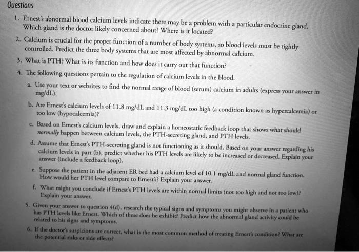 Questions
1. Ernest's abnormal blood calcium levels indicate there may be a problem with a particular endocrine gland. Which gland is the doctor likely concerned about? Where is it located?
2. Calcium is crucial for the proper function of a number of body systems, so blood levels must be tightly controlled. Predict the three body systems that are most affected by abnormal calcium.
3. What is PTH? What is its function and how does it carry out that function?
4. The following questions pertain to the regulation of calcium levels in the blood.
a. Use your text or websites to find the normal range of blood (serum) calcium in adults (express your answer in mg/dL).
b. Are Ernest's calcium levels of 11.8 mg/dL and 11.3 mg/dL too high (a condition known as hypercalcemia) or too low (hypocalcemia)?
c. Based on Ernest's calcium levels, draw and explain a homeostatic feedback loop that shows what should normally happen between calcium levels, the PTH-secreting gland, and PTH levels.
d. Assume that Ernest's PTH-secreting gland is not functioning as it should. Based on your answer regarding his calcium levels in part (b), predict whether his PTH levels are likely to be increased or decreased. Explain your answer (include a feedback loop).
e. Suppose the patient in the adjacent ER bed had a calcium level of 10.1 mg/dL and normal gland function. How would her PTH level compare to Ernest's? Explain your answer.
f. What might you conclude if Ernest's PTH levels are within normal limits (not too high and not too low)? Explain your answer.
5. Given your answer to question 4(d), research the typical signs and symptoms you might observe in a patient who has PTH levels like Ernest. Which of these does he exhibit? Predict how the abnormal gland activity could be related to his signs and symptoms.
6. If the doctor's suspicions are correct, what is the most common method of treating Ernest's condition? What are the potential risks or side effects?