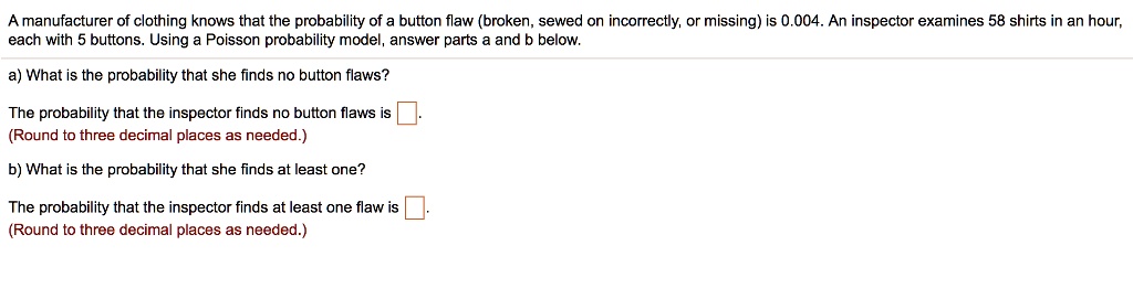 A manufacturer of clothing knows that the probability of a button flaw (broken, sewed on incorrectly, or missing) is 0.004. An inspector examines 58 shirts in an hour, each with 5 buttons. Using a Poisson probability model, answer parts a and b below.
a) What is the probability that she finds no button flaws?
The probability that the inspector finds no button flaws is 
(Round to three decimal places as needed.)
b) What is the probability that she finds at least one?
The probability that the inspector finds at least one flaw is 
(Round to three decimal places as needed.)