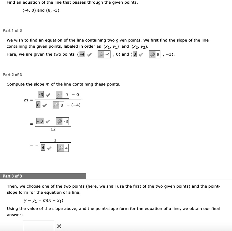 Find an equation of the line that passes through the given points.
(-4, 0) and (8, -3)
Part 1 of 3
We wish to find an equation of the line containing two given points. We first find the slope of the line
containing the given points, labeled in order as (x1, y1) and (x2, y2).
Here, we are given the two points (-4, 0) and (8, -3).
Part 2 of 3
Compute the slope m of the line containing these points.
m = (-3 - 0)/(8 - (-4)) = (-3)/(12) = -(1)/(4)
Part 3 of 3
Then, we choose one of the two points (here, we shall use the first of the two given points) and the point-
slope form for the equation of a line:
y - y1 = m(x - x1)
Using the value of the slope above, and the point-slope form for the equation of a line, we obtain our final
answer: