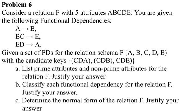 Problem 6: Consider a relation F with 5 attributes ABCDE. You are given the following Functional Dependencies: A-B, BC-E, ED-A. Given a set of FDs for the relation schema FA,B,C,D,E with the candidate keys CDA, CDB, CDE:
a. List prime attributes and non-prime attributes for the relation F. Justify your answer.
b. Classify each functional dependency for the relation F. Justify your answer.
c. Determine the normal form of the relation F. Justify your answer.