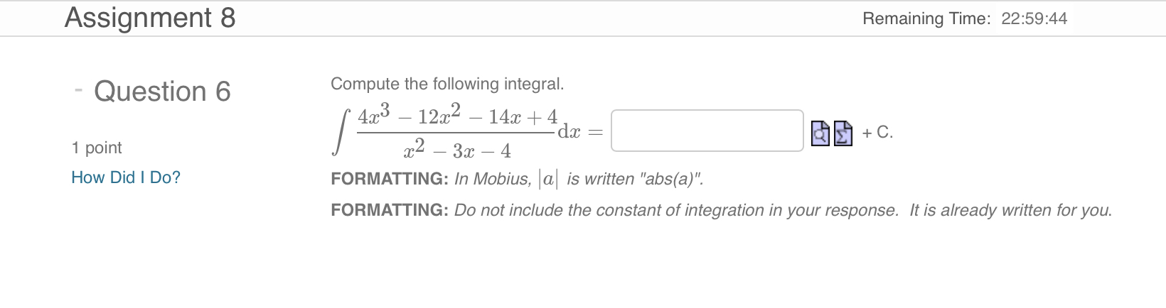 Question 6
Compute the following integral.
? (4x³ - 12x² - 14x + 4) / (x² - 3x - 4) dx = [ ] + C.
FORMATTING: In Mobius, |a| is written "abs(a)".
FORMATTING: Do not include the constant of integration in your response. It is already written for you.