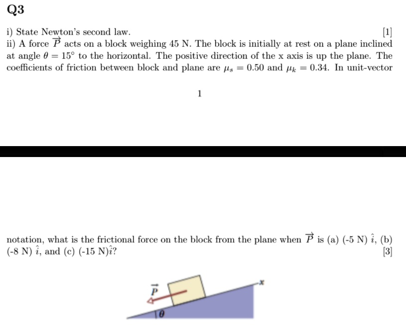 Q3
i) State Newton’s second law. [1]
ii) A force P acts on a block weighing 45 N. The block is initially at rest on a plane inclined at angle ? = 15° to the horizontal. The positive direction of the x axis is up the plane. The coefficients of friction between block and plane are ?s = 0.50 and ?k = 0.34. In unit-vector notation, what is the frictional force on the block from the plane when P is (a) (-5 N) i?, (b) (-8 N) i?, and (c) (-15 N) i?? [3]