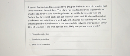 Suppose that an island is colonized by a group of finches of a certain species that came over from the mainland. The island has two food sources: large seeds and small seeds. Finches who have large beaks can eat the large seeds well, and finches that have small beaks can eat the small seeds well. Finches with medium size beaks can't eat either one well. When the finches mate and reproduce, their offspring tend to have beaks of a size intermediate between their parents'. Which kind of selection is the finch species most likely to experience as a whole?
Disruptive selection
Stabilizing selection
Directional selection