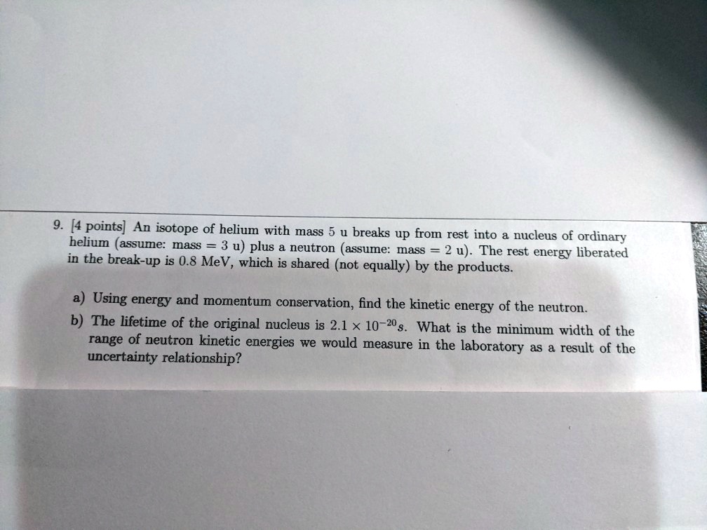 9. [4 points] An isotope of helium with mass 5 u breaks up from rest into a nucleus of ordinary helium (assume: mass = 3 u) plus a neutron (assume: mass = 2 u). The rest energy liberated in the break-up is 0.8 MeV, which is shared (not equally) by the products.

a) Using energy and momentum conservation, find the kinetic energy of the neutron.
b) The lifetime of the original nucleus is 2.1    times 10^-20 s. What is the minimum width of the range of neutron kinetic energies we would measure in the laboratory as a result of the uncertainty relationship?