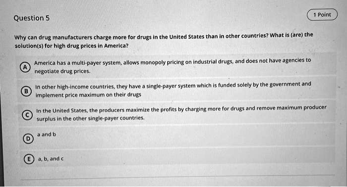 Question 5
Why can drug manufacturers charge more for drugs in the United States than in other countries? What is (are) the solution(s) for high drug prices in America?

A America has a multi-payer system, allows monopoly pricing on industrial drugs, and does not have agencies to negotiate drug prices.
B In other high-income countries, they have a single-payer system which is funded solely by the government and implement price maximum on their drugs
C In the United States, the producers maximize the profits by charging more for drugs and remove maximum producer surplus in the other single-payer countries.
D a and b
E a, b, and c
