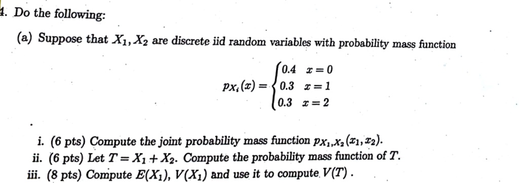 4. Do the following:
(a) Suppose that X1, X2 are discrete iid random variables with probability mass function

    pXi(x) =  0.4     x = 0 
     0.3     x = 1 
     0.3     x = 2

i. (6 pts) Compute the joint probability mass function pX1, X2(x1, x2).
ii. (6 pts) Let T = X1 + X2. Compute the probability mass function of T.
iii. (8 pts) Compute E(X1), V(X1) and use it to compute V(T).
