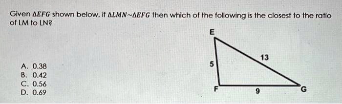 Given ?EFG shown below, if ?LMN ?EFG then which of the following is the closest to the ratio of LM to LN?

E
5
13
F 9 G

A. 0.38
B. 0.42
C. 0.56
D. 0.69