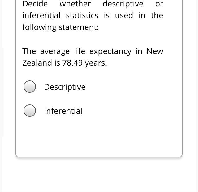 Decide whether descriptive or inferential statistics is used in the following statement:

The average life expectancy in New Zealand is 78.49 years.

Descriptive

Inferential