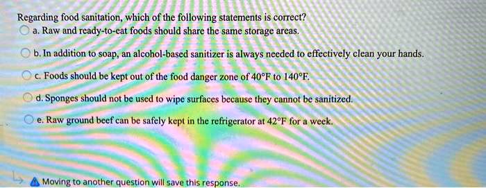 Regarding food sanitation, which of the following statements is correct?
a. Raw and ready-to-eat foods should share the same storage areas.
b. In addition to soap, an alcohol-based sanitizer is always needed to effectively clean your hands.
c. Foods should be kept out of the food danger zone of 40°F to 140°F.
d. Sponges should not be used to wipe surfaces because they cannot be sanitized.
e. Raw ground beef can be safely kept in the refrigerator at 42°F for a week.