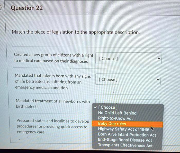 Match the piece of legislation to the appropriate description.
Created a new group of citizens with a right to medical care based on their diagnoses
Mandated that infants born with any signs of life be treated as suffering from an emergency medical condition
Mandated treatment of all newborns with birth defects
Pressured states and localities to develop procedures for providing quick access to emergency care
No Child Left Behind
Right-to-Know Act
Baby Doe rules
Highway Safety Act of 1966
Born Alive Infant Protection Act
End-Stage Renal Disease Act
Transplants Effectiveness Act