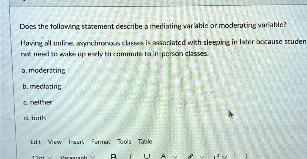 Does the following statement describe a mediating variable or moderating variable?
Having all online, asynchronous classes is associated with sleeping in later because studen
not need to wake up early to commute to in-person classes.
a. moderating
b. mediating
c. neither
d. both