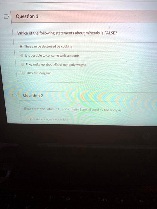 Question 1
Which of the following statements about minerals is FALSE?
They can be destroyed by cooking
It is possible to consume toxic amounts
They make up about 4% of our body weight
They are inorganic

Question 2
Beta-carotene, vitamin C, and vitamin E are all used by the body as
inhibitors of bone calcium loss